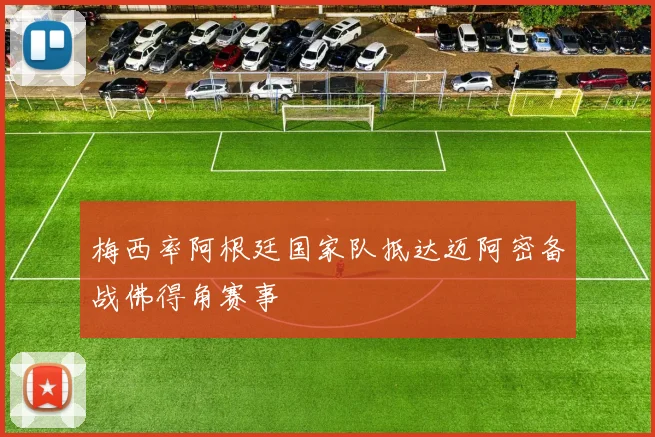 梅西率阿根廷国家队抵达迈阿密备战佛得角赛事