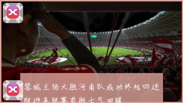 蓉城主场大胜河南队成功终结四连败迎来联赛首胜士气回暖