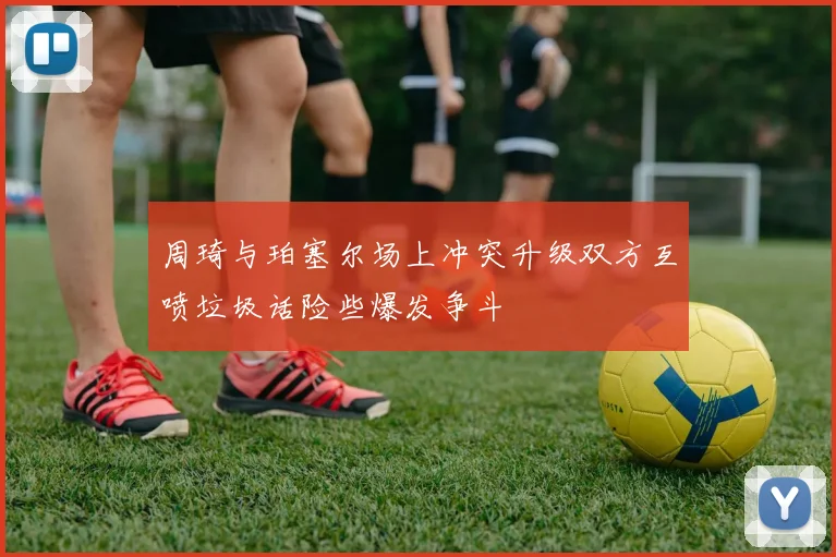 周琦与珀塞尔场上冲突升级双方互喷垃圾话险些爆发争斗