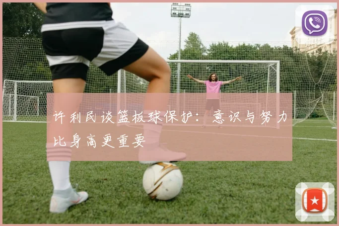 许利民谈篮板球保护：意识与努力比身高更重要