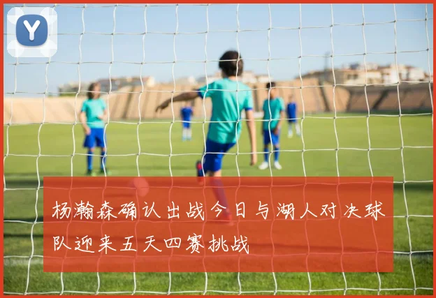 杨瀚森确认出战今日与湖人对决球队迎来五天四赛挑战