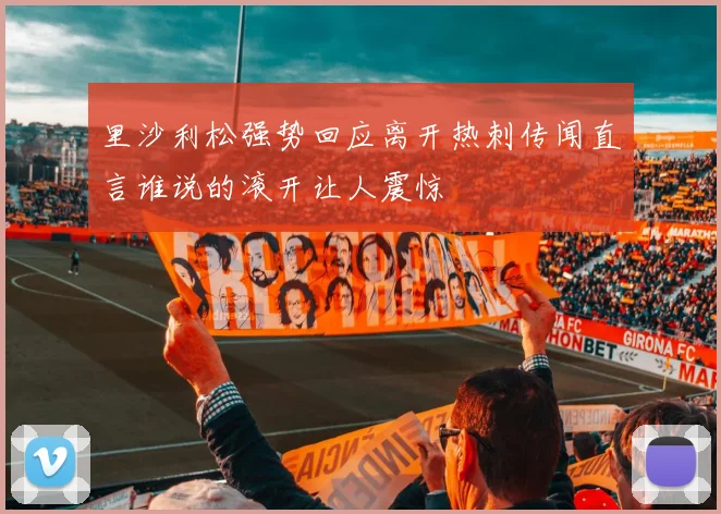 里沙利松强势回应离开热刺传闻直言谁说的滚开让人震惊