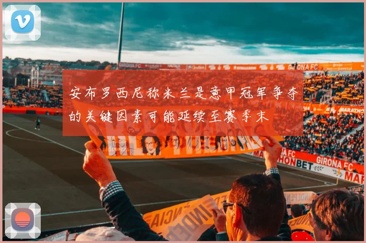 安布罗西尼称米兰是意甲冠军争夺的关键因素可能延续至赛季末