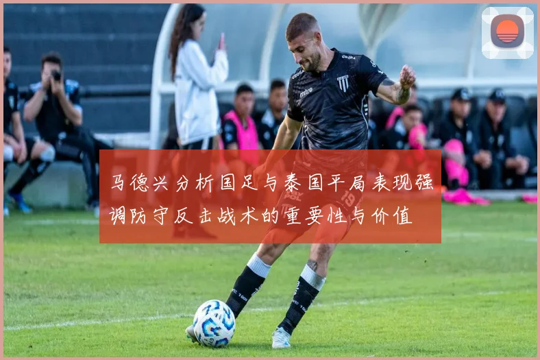 马德兴分析国足与泰国平局表现强调防守反击战术的重要性与价值