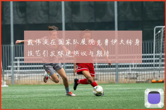 戴伟浚在国家队展现克鲁伊夫转身技艺引发球迷热议与期待