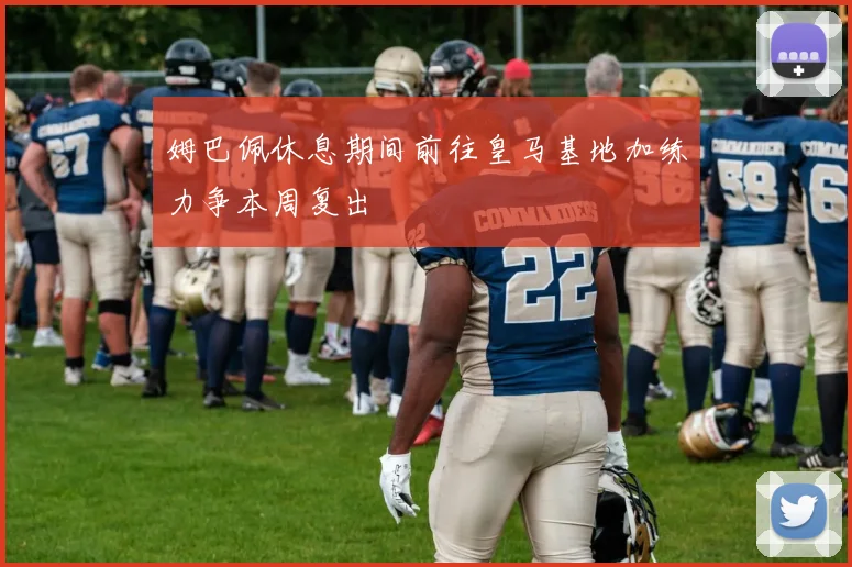 姆巴佩休息期间前往皇马基地加练力争本周复出