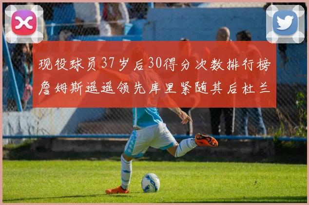 现役球员37岁后30得分次数排行榜詹姆斯遥遥领先库里紧随其后杜兰特位列第三