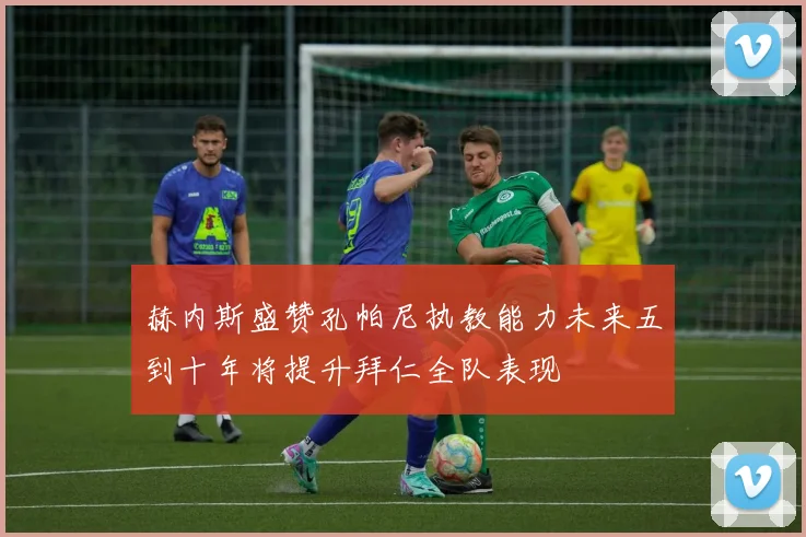 赫内斯盛赞孔帕尼执教能力未来五到十年将提升拜仁全队表现