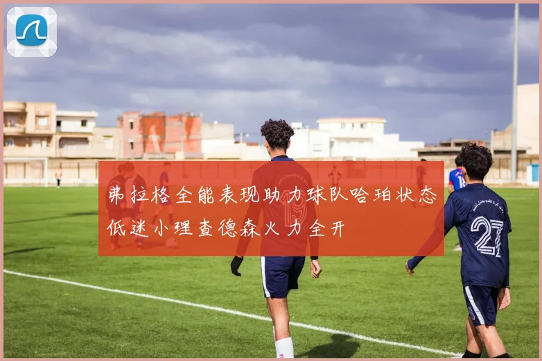 弗拉格全能表现助力球队哈珀状态低迷小理查德森火力全开