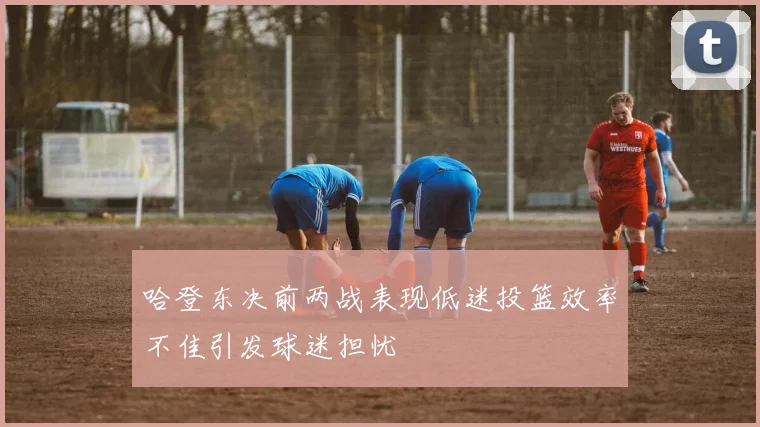 哈登东决前两战表现低迷投篮效率不佳引发球迷担忧