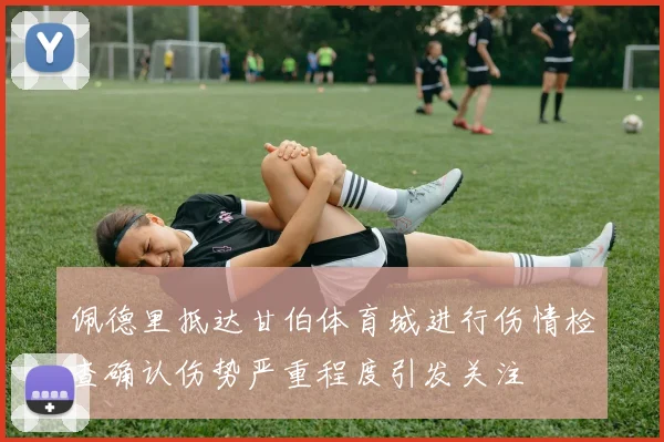 佩德里抵达甘伯体育城进行伤情检查确认伤势严重程度引发关注
